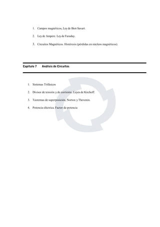 1. Campos magnéticos, Ley de Biot-Savart. 
2. Ley de Ampere. Ley de Faraday. 
3. Circuitos Magnéticos. Histéresis (pérdidas en núcleos magnéticos). 
Capitulo 7 Análisis de Circuitos 
1. Sistemas Trifásicos 
2. Divisor de tensión y de corriente. Leyes de Kirchoff. 
3. Teoremas de superposición, Norton y Thevenin. 
4. Potencia eléctrica. Factor de potencia 
 