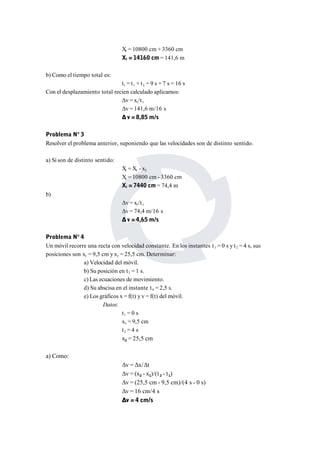 Xt = 10800 cm + 3360 cm 
Xt = 14160 cm= 141,6 m 
b) Como el tiempo total es: 
tt = t1 + t2 = 9 s + 7 s = 16 s 
Con el desplazamiento total recien calculado aplicamos: 
Δv = xt/t t 
Δv = 141,6 m/16 s 
Δ v = 8,85 m/s 
Problema N° 3 
Resolver el problema anterior, suponiendo que las velocidades son de distinto sentido. 
a) Si son de distinto sentido: 
Xt =X1 - x2 
Xt = 10800 cm - 3360 cm 
Xt = 7440 cm= 74,4 m 
b) 
Δv = xt/t t 
Δv = 74,4 m/16 s 
Δ v = 4,65 m/s 
Problema N° 4 
Un móvil recorre una recta con velocidad constante. En los instantes t1 = 0 s y t2 = 4 s, sus 
posiciones son x1 = 9,5 cm y x2 = 25,5 cm. Determinar: 
a) Velocidad del móvil. 
b) Su posición en t3 = 1 s. 
c) Las ecuaciones de movimiento. 
d) Su abscisa en el instante t4 = 2,5 s. 
e) Los gráficos x = f(t) y v = f(t) del móvil. 
Datos: 
t1 = 0 s 
x1 = 9,5 cm 
t2 = 4 s 
x2 = 25,5 cm 
a) Como: 
Δv = Δx/Δt 
Δv = (x2 - x1)/(t2 - t1) 
Δv = (25,5 cm - 9,5 cm)/(4 s - 0 s) 
Δv = 16 cm/4 s 
Δv = 4 cm/s 
 