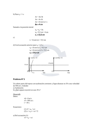 b) Para t3 = 1 s: 
Δv = Δx/Δt 
Δx = Δv.Δt 
Δx = (4 cm/s).1 s 
Δx = 4 cm 
Sumado a la posición inicial: 
x3 = x1 + Δx 
x3 = 9,5 cm + 4 cm 
x3 = 13,5 cm 
c) 
x = 4 (cm/s).t + 9,5 cm 
d) Con la ecuación anterior para t4 = 2,5 s: 
x4 = (4 cm/s).t4 + 9,5 cm 
x4 = (4 cm/s).2,5 s + 9,5 cm 
x4 = 19,5 cm 
Problema Nº 5 
Un cohete parte del reposo con aceleración constante y logra alcanzar en 30 s una velocidad 
de 588 m/s. Calcular: 
a) Aceleración. 
b) ¿Qué espacio recorrió en esos 30 s? 
Desarrollo 
Datos: 
v0 = 0 m/s 
vf = 588 m/s 
t = 30 s 
Ecuaciones: 
(1) vf = v0. + a.t 
(2) x = v0..t + a.t ²/2 
a) De la ecuación (1): 
vf = v0. + a.t 
 