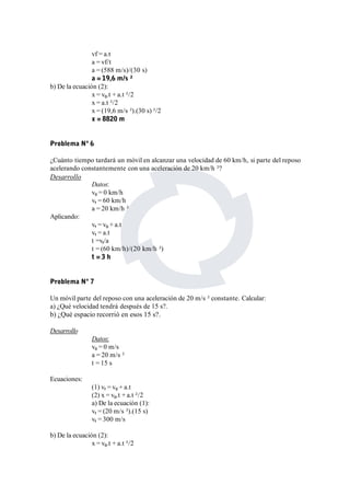 vf = a.t 
a = vf/t 
a = (588 m/s)/(30 s) 
a = 19,6 m/s ² 
b) De la ecuación (2): 
x = v0.t + a.t ²/2 
x = a.t ²/2 
x = (19,6 m/s ²).(30 s) ²/2 
x = 8820 m 
Problema Nº 6 
¿Cuánto tiempo tardará un móvil en alcanzar una velocidad de 60 km/h, si parte del reposo 
acelerando constantemente con una aceleración de 20 km/h ²? 
Desarrollo 
Datos: 
v0 = 0 km/h 
vf = 60 km/h 
a = 20 km/h ² 
Aplicando: 
vf = v0 + a.t 
vf = a.t 
t =vf/a 
t = (60 km/h)/(20 km/h ²) 
t = 3 h 
Problema Nº 7 
Un móvil parte del reposo con una aceleración de 20 m/s ² constante. Calcular: 
a) ¿Qué velocidad tendrá después de 15 s?. 
b) ¿Qué espacio recorrió en esos 15 s?. 
Desarrollo 
Datos: 
v0 = 0 m/s 
a = 20 m/s ² 
t = 15 s 
Ecuaciones: 
(1) vf = v0 + a.t 
(2) x = v0.t + a.t ²/2 
a) De la ecuación (1): 
vf = (20 m/s ²).(15 s) 
vf = 300 m/s 
b) De la ecuación (2): 
x = v0.t + a.t ²/2 
 