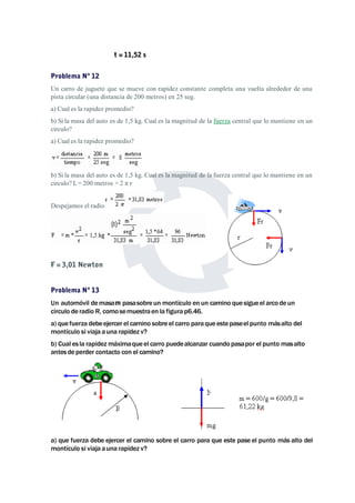 t = 11,52 s 
Problema Nº 12 
Un carro de juguete que se mueve con rapidez constante completa una vuelta alrededor de una 
pista circular (una distancia de 200 metros) en 25 seg. 
a) Cual es la rapidez promedio? 
b) Si la masa del auto es de 1,5 kg. Cual es la magnitud de la fuerza central que lo mantiene en un 
circulo? 
a) Cual es la rapidez promedio? 
b) Si la masa del auto es de 1,5 kg. Cual es la magnitud de la fuerza central que lo mantiene en un 
circulo? L= 200 metros = 2 π r 
Despejamos el radio 
F = 3,01 Newton 
Problema Nº 13 
Un automóvil demasam pasasobre un montículo en un camino que sigueel arco de un 
circulo de radio R, comosemuestra en la figura p6.46. 
a) que fuerza debeejercer el camino sobre el carro para que estepaseel punto másalto del 
montículo si viaja auna rapidez v? 
b) Cual es la rapidezmáximaque el carro puedealcanzar cuando pasapor el punto masalto 
antes de perder contacto con el camino? 
a) que fuerza debe ejercer el camino sobre el carro para que este pase el punto más alto del 
montículo si viaja auna rapidez v? 
 