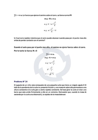 Σ FY =maY La fuerza que ejerceel camino sobre el carro, sellamanormal N 
m g – N =maY 
b) Cual es la rapidez máxima que el carro puede alcanzar cuando pasa por el punto mas alto 
antes de perder contacto con el camino? 
Cuando el auto pasa por el punto mas alto, el camino no ejerce fuerza sobre el carro. 
Por lo tanto la fuerza N = 0 
Σ FY =maY 
mg –N =maY 
Problema Nº 14 
El juguete de un niño esta compuesto de una pequeña cuña que tiene un ángulo agudo θ El 
lado de la pendiente de la cuña no presenta fricción y unamasam sobre ella permanecea una 
altura constante si la cuña gira a cierta rapidez constante. Se hace girar la cuña al rotar una 
barra que esta unida firmemente a ella en un extremo. Demuestre que, cuando la masa m 
asciendepor la cuña una distanciaL, la rapidez de lamasadebeser: 
 