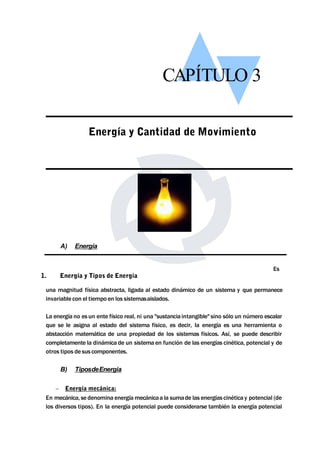 CAPÍTULO 3 
Energía y Cantidad de Movimiento 
A) Energía 
Es 
1. Energía y Tipos de Energía 
una magnitud física abstracta, ligada al estado dinámico de un sistema y que permanece 
invariable con el tiempo en los sistemasaislados. 
La energía no es un ente físico real, ni una "sustancia intangible" sino sólo un número escalar 
que se le asigna al estado del sistema físico, es decir, la energía es una herramienta o 
abstacción matemática de una propiedad de los sistemas físicos. Así, se puede describir 
completamente la dinámica de un sistema en función de las energías cinética, potencial y de 
otros tipos de sus componentes. 
B) TiposdeEnergia 
 Energía mecánica: 
En mecánica, se denomina energíamecánicaa la sumade las energías cinética y potencial (de 
los diversos tipos). En la energía potencial puede considerarse también la energía potencial 
 