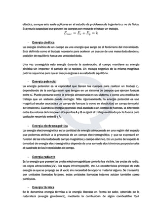 elástica, aunque esto suele aplicarse en el estudio de problemas de ingeniería y no de física. 
Expresala capacidadqueposeenlos cuerpos conmasade efectuar un trabajo. 
 Energía cinética 
La energía cinética de un cuerpo es una energía que surge en el fenómeno del movimiento. 
Esta definida como el trabajo necesario para acelerar un cuerpo de una masa dada desde su 
posición de equilibrio hasta una velocidad dada. 
Una vez conseguida esta energía durante la aceleración, el cuerpo mantiene su energía 
cinética sin importar el cambio de la rapidez. Un trabajo negativo de la misma magnitud 
podría requerirse para que el cuerpo regresea su estadode equilibrio. 
 Energía potencial 
La energía potencial es la capacidad que tienen los cuerpos para realizar un trabajo (), 
dependiendo de la configuración que tengan en un sistema de cuerpos que ejercen fuerzas 
entre sí. Puede pensarse como la energía almacenadaen un sistema, o como una medida del 
trabajo que un sistema puede entregar. Más rigurosamente, la energía potencial es una 
magnitud escalar asociada a un campo de fuerzas (o como en elasticidad un campo tensorial 
de tensiones). Cuando la energía potencial está asociadaa un campo de fuerzas, la diferencia 
entre los valores del campo en dos puntos A y B es igual al trabajo realizado por la fuerza para 
cualquier recorrido entre B y A. 
 Energía electromagnética 
La energía electromagnética es la cantidad de energía almacenada en una región del espacio 
que podemos atribuir a la presencia de un campo electromagnético, y que se expresará en 
función de las intensidadesde campomagnético y campoeléctrico. En un punto del espacio la 
densidad de energía electromagnética depende de una suma de dos términos proporcionales 
al cuadrado de las intensidadesde campo. 
 Energía radiante 
Es la energía que poseen las ondas electromagnéticas como la luz visible, las ondas de radio, 
los rayos ultravioletas(UV), los rayos infrarrojos(IR), etc. La característica principal de esta 
energía es que se propaga en el vacío sin necesidad de soporte material alguno. Se transmite 
por unidades llamadas fotones, estas unidades llamadas fotones actúan también como 
partículas. 
 Energía térmica 
Se le denomina energía térmica a la energía liberada en forma de calor, obtenida de la 
naturaleza (energía geotérmica), mediante la combustión de algún combustible fósil 
 