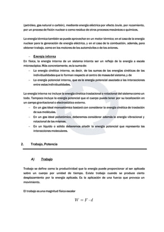 (petróleo, gas natural o carbón), mediante energía eléctrica por efecto Joule, por rozamiento, 
por un procesode fisión nuclear o comoresiduo de otros procesosmecánicoso químicos. 
La energía térmicatambién sepuedeaprovechar en un motor térmico; en el casode la energía 
nuclear para la generación de energía eléctrica, y en el caso de la combustión, además, para 
obtener trabajo, comoen losmotores de los automóviles o de los aviones. 
 Energía interna 
En física, la energía interna de un sistema intenta ser un reflejo de la energía a escala 
microscópica.Más concretamente, es la sumade: 
 La energía cinética interna, es decir, de las sumas de las energías cinéticas de las 
individualidadesque lo forman respecto al centro demasasdel sistema, y de 
 La energía potencial interna, que es la energía potencial asociada a las interacciones 
entre estasindividualidades. 
La energía interna no incluye la energía cinética traslacional o rotacional del sistemacomo un 
todo. Tampoco incluye la energía potencial que el cuerpo pueda tener por su localización en 
un campogravitacional o electrostático externo. 
 En un gas idealmonoatómico bastará con considerar la energía cinética de traslación 
de susmoléculas. 
 En un gas ideal poliatómico, deberemos considerar además la energía vibracional y 
rotacional de lasmismas. 
 En un líquido o sólido deberemos añadir la energía potencial que representa las 
interaccionesmoleculares. 
2. Trabajo, Potencia 
A) Trabajo 
Trabajo se define como la productividad que la energía puede proporcionar al ser aplicada 
sobre un cuerpo por unidad de tiempo. Existe trabajo cuando se produce cierto 
desplazamiento por la energía aplicada. Es la aplicación de una fuerza que provoca un 
movimiento. 
El trabajo esunamagnitud físicaescalar 
 