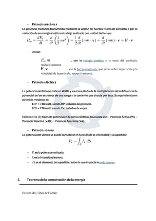  Potencia mecánica 
La potencia mecánica transmitida mediante la acción de fuerzas físicas de contacto o por la 
variación de su energía cinéticao trabajo realizado por unidad de tiempo: 
Donde: 
, son la energía cinética y la masa del partícula, 
respectivamente 
son la fuerza resultante que actúa sobre la partícula y la 
velocidad de la partícula, respectivamente. 
 Potencia eléctrica 
La potencia eléctricasemide enWatts y esel resultado de lamultiplicación de la diferencia de 
potencial en los extremos de una carga y la corriente que circula por ésta. Su equivalencia en 
potenciamecánicaes: 
1HP = 746watt, siendo HP: caballos de potencia. 
1CV = 736watt, siendo CV: caballos de vapor. 
Existen tres (3) tipos de potencia en la rama eléctrica, las cuales son: - Potencia Activa (W). - 
PotenciaReactiva (VAR). - PotenciaAparente (VA). 
 Potencia sonora 
La potencia del sonido sepuedeconsiderar en función de la intensidad y la superficie: 
 Ps es la potencia realizada. 
 Is es la intensidad sonora. 
 dS esel elemento de superficie, sobre la que impactala onda sonora. 
3. Teorema de la conservaciónde la energía 
Existen dos Tipos de Fuerza: 
 