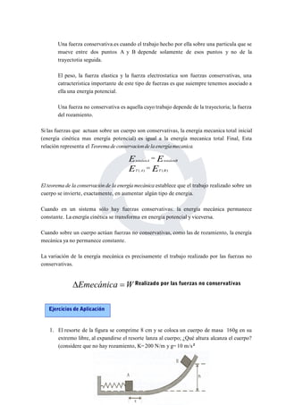 Una fuerza conservativa.es cuando el trabajo hecho por ella sobre una particula que se 
mueve entre dos puntos A y B depende solamente de esos puntos y no de la 
trayectotia seguida. 
El peso, la fuerza elastica y la fuerza electrostatica son fuerzas conservativas, una 
catracteristica importante de este tipo de fuerzas es que suiempre tenemos asociado a 
ella una energía potencial. 
Una fuerza no conservativa es aquella cuyo trabajo depende de la trayectoria; la fuerza 
del rozamiento. 
Si las fuerzas que actuan sobre un cuerpo son conservativas, la energía mecanica total inicial 
(energía cinética mas energía potencial) es igual a la energía mecanica total Final, Esta 
relación representa el Teorema de conservacionde la energíamecanica. 
E  
E 
totalenA totalenB 
E E 
( ) ( )  
T A T B 
El teorema de la conservación de la energíamecánica establece que el trabajo realizado sobre un 
cuerpo se invierte, exactamente, en aumentar algún tipo de energía. 
Cuando en un sistema sólo hay fuerzas conservativas: la energía mecánica permanece 
constante. La energía cinética se transforma en energía potencial y viceversa. 
Cuando sobre un cuerpo actúan fuerzas no conservativas, como las de rozamiento, la energía 
mecánica ya no permanece constante. 
La variación de la energía mecánica es precisamente el trabajo realizado por las fuerzas no 
conservativas. 
Emecánica WRealizado por las fuerzas no conservativas 
Ejercicios de Aplicación 
1. El resorte de la figura se comprime 8 cm y se coloca un cuerpo de masa 160g en su 
extremo libre, al expandirse el resorte lanza al cuerpo; ¿Qué altura alcanza el cuerpo? 
(considere que no hay rozamiento, K=200 N/m y g= 10 m/s2 
 
