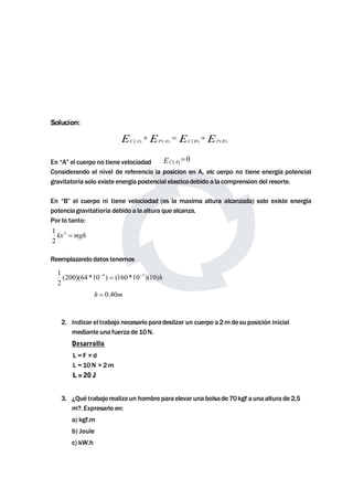 Solucion: 
EC(A) EP(A) EC(B) EP(B)    
En “A” el cuerpo no tiene velociadad 
Considerando el nivel de referencia la posicion en A, elc uerpo no tiene energía potencial 
gravitatoria solo existe energía postencial elasticadebido a la comprension del resorte. 
En “B” el cuerpo ni tiene velociadad (es la maxima altura alcanzada) solo existe energía 
potencia gravitatioria debido a la altura que alcanza. 
Por lo tanto: 
1 
Reemplazando datos tenemos 
1 4  3 
2. Indicar el trabajo necesario para deslizar un cuerpo a2mde su posición inicial 
mediante una fuerza de10N. 
Desarrollo 
L = F × d 
L = 10N × 2m 
L = 20 J 
3. ¿Qué trabajo realiza un hombre para elevar una bolsade 70kgf auna altura de2,5 
m?. Expresarlo en: 
a) kgf.m 
b) Joule 
c) kW.h 
( ) 0 EC A  
kx2  mgh 
2 
(200)(64 *10 ) (160 *10 )(10)h 
2 
h  0.40m 
 