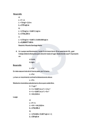 Desarrollo 
a) 
L = F × d 
L = 70kgf × 2,5m 
L = 175 kgf.m 
b) 
L = 175kgf.m× 9,807J/kgf.m 
L = 1716,225 J 
c) 
L = 175kgf.m× 9,807J/3.600.000kgf.m 
L = 0,000477 kW.h 
Resolvió: Ricardo SantiagoNetto 
4. Un cuerpo caelibremente y tarda 3 s en tocar tierra. Si su pesoesde4N, ¿qué 
trabajo deberáefectuarsepara elevarlo hastael lugar desdedonde cayo?. Expresarlo 
en: 
a) Joule. 
b) kgm. 
Desarrollo 
L = F.d 
En éstecasosetrata de la fuerza peso, por lo tanto: 
L = P.d 
y al ser un movimiento vertical la distanciaes la altura: 
L = P.h 
Mediante cinemáticacalculamosla altura para caídalibre. 
h =½.g.t ² 
h =½× 9,807(m/s ²) × (3 s) ² 
h =½× 9,807(m/s ²) × 9 s ² 
h = 44,1315m 
Luego: 
a) 
L = P × h 
L = 4N × 44,1315m 
L = 176,526 J 
b) 
L = 176,526J/(9,807kgf.m× J) 
L = 18 kgf.m 
 