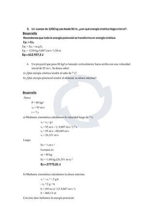 5. Un cuerpo de 1250kg caedesde50m, ¿con qué energía cinéticallegaa tierra?. 
Desarrollo 
Recordemosque toda la energía potencial setransformaen energía cinética: 
Ep1 = Ec2 
Ep1 = Ec2 =m.g.h1 
Ep1 = 1250 kg.9,807 (m/s ²).50 m 
Ep = 612.937,5 J 
6. Un proyectil que pesa 80 kgf es lanzado verticalmente hacia arriba con una velocidad 
inicial de 95 m/s. Se desea saber: 
a) ¿Qué energía cinética tendrá al cabo de 7 s?. 
b) ¿Qué energía potencial tendrá al alcanzar su altura máxima?. 
Desarrollo 
Datos: 
P = 80 kgf 
v0 = 95 m/s 
t = 7 s 
a)Mediante cinemática calculamos la velocidad luego de 7 s: 
vf = v0 - g.t 
vf = 95 m/s + (- 9,807 m/s ²).7 s 
vf = 95 m/s - 68,649 m/s 
vf = 26,351 m/s 
Luego: 
Ec =½.m.v ² 
Lamasa es: 
m = 80 kg 
Ec =½.80 kg.(26,351 m/s) ² 
Ec= 27775,01 J 
b) Mediante cinemática calculamos la altura máxima: 
vf ² - v0 ² = 2.g.h 
- v0 ²/2.g = h 
h = (95 m/s) ²/(2.9,807 m/s ²) 
h = 460,13 m 
Con éste dato hallamos la energía potencial: 
 