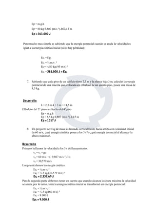 Ep =m.g.h 
Ep = 80 kg.9,807 (m/s ²).460,13 m 
Ep = 361.000 J 
Pero mucho mas simple es sabiendo que la energía potencial cuando se anula la velocidad es 
igual a la energía cinética inicial (si no hay pérdidas): 
Ec1 = Ep2 
Ec1 = ½.m.v1 ² 
Ec =½.80 kg.(95 m/s) ² 
Ec1 = 361.000 J = Ep2 
7. Sabiendo que cada piso de un edificio tiene 2,3 m y la planta baja 3 m, calcular la energía 
potencial de una maceta que, colocada en el balcón de un quinto piso, posee una masa de 
8,5 kg. 
Desarrollo 
h = 2,3 m.4 + 3 m = 14,5 m 
El balcón del 5° piso es el techo del 4° piso 
Ep =m.g.h 
Ep = 8,5 kg.9,807 (m/s ²).14,5 m 
Ep = 1017 J 
8. Un proyectil de 5 kg de masa es lanzado verticalmente hacia arriba con velocidad inicial 
de 60 m/s, ¿qué energía cinética posee a los 3 s? y ¿qué energía potencial al alcanzar la 
altura máxima?. 
Desarrollo 
Primero hallamos la velocidad a los 3 s del lanzamiento: 
v2 = v1 + g.t 
v2 = 60 m/s + (- 9,807 m/s ²).3 s 
v2 = 30,579 m/s 
Luego calculamos la energía cinética: 
Ec2 = ½.m.v2 ² 
Ec2 = ½.5 kg.(30,579 m/s) ² 
Ec2 = 2.337,69 J 
Para la segunda parte debemos tener en cuenta que cuando alcanza la altura máxima la velocidad 
se anula, por lo tanto, toda la energía cinética inicial se transformó en energía potencial: 
Ec1 = ½.m.v1 ² 
Ec1 = ½.5 kg.(60 m/s) ² 
Ec1 = 9.000 J 
Ep2 = 9.000 J 
 