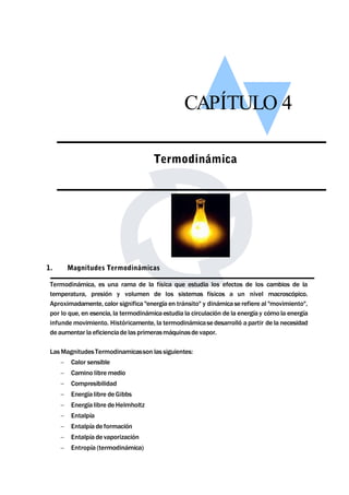 CAPÍTULO 4 
Termodinámica, es una rama de la física que estudia los efectos de los cambios de la 
temperatura, presión y volumen de los sistemas físicos a un nivel macroscópico. 
Aproximadamente, calor significa "energía en tránsito" y dinámicase refiere al "movimiento", 
por lo que, en esencia, la termodinámicaestudia la circulación de la energía y cómo la energía 
infundemovimiento. Históricamente, la termodinámicase desarrolló a partir de la necesidad 
de aumentar la eficienciade las primerasmáquinasde vapor. 
LasMagnitudes Termodinamicasson las siguientes: 
 Calor sensible 
 Camino libremedio 
 Compresibilidad 
 Energía libre deGibbs 
 Energía libre deHelmholtz 
 Entalpía 
 Entalpía de formación 
 Entalpía de vaporización 
 Entropía (termodinámica) 
Termodinámica 
1. Magnitudes Termodinámicas 
 
