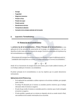  Exergia 
 Fugacidad 
 Magnitud extensiva 
 Presión critica 
 Presión de vapor 
 Presión parcial 
 Rendimiento térmico 
 Temperatura absoluta 
 Variación de la entalpia estándar de formación 
2. Leyes de la Termodinámica 
A) Primera ley de la termodinámica 
La primera ley de la termodinámica o Primer Principio de la termodinámica es una 
aplicación de la ley universal de conservación de la energía a la termodinámica y, a su vez, 
identifica el calor como una transferencia de energía. Uno de los enunciados de la primera ley 
de la termodinámica es el siguiente: 
El incremento de la energíainterna de un sistema termodinámicoes iguala la diferenciaentre la 
cantidad de calortransferida a un sistema y el trabajorealizadopor el sistema a sus alrededores. 
donde ΔUes el incremento de energía interna del sistema, Q es el calor cedido al sistema, yW 
es el trabajo cedido por el sistema a sus alrededores. 
El primer principio de la termodinámica es una ley empírica que no puede demostrarse 
teóricamente. 
Aplicaciones de la Primera Ley. 
 En la aplicación las cantidades se deben expresar en las mismas unidades, por ejemplo 
joule o caloría. 
 El trabajo W efectuado por el sistema se considera positivo mientras que el trabajo 
efectuado sobre el sistema es negativo. 
 El calor Q que recibe el sistema se considera positivo, mientras que el calor entregado 
al exterior es negativo. 
 El calor perdido o ganado por un sistema no depende solo de su estado inicial o final, 
sino también de los estados intermedios de su recorrido. 
 