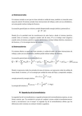 a) Sistemascerrados 
Un sistema cerrado es uno que no tiene entrada ni salida de masa, también es conocido como 
masa de control. El sistema cerrado tiene interacciones de trabajo y calor con sus alrededores, 
así como puede realizar trabajo de frontera. 
La ecuación general para un sistema cerrado (despreciando energía cinética y potencial) es: 
Q −W = ΔU 
Donde Q es la cantidad total de transferencia de calor hacia o desde el sistema (positiva 
cuando entra al sistema y negativa cuando sale de éste), W es el trabajo total (negativo 
cuando entra al sistema y positivo cuando sale de éste) e incluye trabajo eléctrico, mecánico y 
de frontera; y Ues la energía interna del sistema. 
b) Sistemasabiertos 
Un sistema abierto es aquel que tiene entrada y/o salida de masa, así como interacciones de 
trabajo y calor con sus alrededores, también puede realizar trabajo de frontera. 
La ecuación general para un sistema abierto es: 
Donde in representa todas las entradas de masa al sistema; out representa todas las salidas de 
masa desde el sistema; y θ es la energía por unidad de masa del flujo y comprende entalpía, 
energía potencial y energía cinética, . 
La energía del sistema es 
B) Segunda ley de la termodinámica 
La segunda ley de la termodinámica o segundo principio de la termodinámica expresa, en una 
forma concisa, que "La cantidad de entropía de cualquier sistema aislado termodinámicamente 
tiende a incrementarse con el tiempo". la segunda ley de la termodinámica afirma que las 
diferencias entre sistemas en contacto tienden a igualarse. 
 