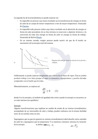 La segunda ley de la termodinámica se puede expresar así: 
 Es imposible un proceso cuyo único resultado sea la transferencia de energía en forma 
de calor de un cuerpo de menor temperatura a otro de mayor temperatura. Enunciado 
de Clausius. 
 Es imposible todo proceso cíclico cuyo único resultado sea la absorción de energía en 
forma de calor procedente de un foco térmico (o reservorio o depósito térmico), y la 
conversión de toda ésta energía en forma de calor en energía en forma de trabajo. 
Enunciado de Kelvin-Planck. 
 En un sistema cerrado, ningún proceso puede ocurrir sin que de él resulte un 
incremento de la entropía total del sistema. 
Matemáticamente, se expresa así: 
donde S es la entropía y el símbolo de igualdad sólo existe cuando la entropía se encuentra en 
su valor máximo (en equilibrio). 
Entropía 
Algunas transformaciones que implican un cambio de estado de un sistema termodinámico 
acompañado de un intercambio de calor y trabajo, pueden realizarse con la misma facilidad 
tanto de un sentido como en otro. 
Supongamos que un gas (en general un sistema termodinámico) ideal absorbe cierta cantidad 
de calor Q y supongamos que la temperatura T se mantiene constante entonces la variación 
de la entropía se define como. 
2 1 S  S  S 
T 
S  Q 
 
