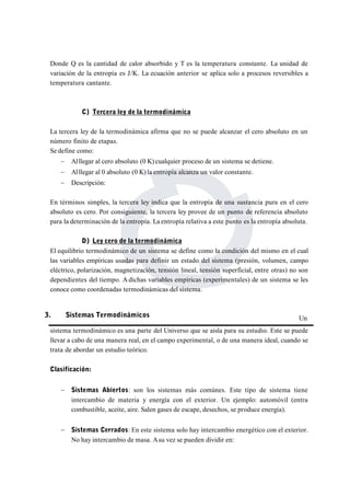 Donde Q es la cantidad de calor absorbido y T es la temperatura constante. La unidad de 
variación de la entropía es J/K. La ecuación anterior se aplica solo a procesos reversibles a 
temperatura cantante. 
C) Tercera ley de la termodinámica 
La tercera ley de la termodinámica afirma que no se puede alcanzar el cero absoluto en un 
número finito de etapas. 
Se define como: 
 Al llegar al cero absoluto (0 K) cualquier proceso de un sistema se detiene. 
 Al llegar al 0 absoluto (0 K) la entropía alcanza un valor constante. 
 Descripción: 
En términos simples, la tercera ley indica que la entropía de una sustancia pura en el cero 
absoluto es cero. Por consiguiente, la tercera ley provee de un punto de referencia absoluto 
para la determinación de la entropía. La entropía relativa a este punto es la entropía absoluta. 
D) Ley cero de la termodinámica 
El equilibrio termodinámico de un sistema se define como la condición del mismo en el cual 
las variables empíricas usadas para definir un estado del sistema (presión, volumen, campo 
eléctrico, polarización, magnetización, tensión lineal, tensión superficial, entre otras) no son 
dependientes del tiempo. Adichas variables empíricas (experimentales) de un sistema se les 
conoce como coordenadas termodinámicas del sistema. 
Un 
3. Sistemas Termodinámicos 
sistema termodinámico es una parte del Universo que se aisla para su estudio. Este se puede 
llevar a cabo de una manera real, en el campo experimental, o de una manera ideal, cuando se 
trata de abordar un estudio teórico. 
Clasificación: 
 Sistemas Abiertos: son los sistemas más comúnes. Este tipo de sistema tiene 
intercambio de materia y energía con el exterior. Un ejemplo: automóvil (entra 
combustible, aceite, aire. Salen gases de escape, desechos, se produce energía). 
 Sistemas Cerrados: En este sistema solo hay intercambio energético con el exterior. 
No hay intercambio de masa. Asu vez se pueden dividir en: 
 