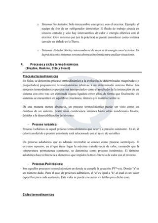 o Sistemas No Aislados: Solo intercambio energético con el exterior. Ejemplo: el 
equipo de frío de un refrigerador doméstico. El fluido de trabajo circula en 
circuito cerrado y solo hay intercambios de calor o energía eléctrica con el 
exterior. Otro sistema que (en la práctica) se puede considerar como sistema 
cerrado no aislado es la Tierra. 
o Sistemas Aislados:No hay intercambio ni de masa ni de energía con el exterior. En 
la prácticaestos sistemas son una abstraccióncómodapara analizar situaciones. 
4. Procesos y ciclos termodinámicos 
(Brayton, Rankine, Otto y Diesel) 
Procesos termodinamicos 
En física, se denomina proceso termodinámico a la evolución de determinadas magnitudes (o 
propiedades) propiamente termodinámicas relativas a un determinado sistema físico. Los 
procesos termodinámicos pueden ser interpretados como el resultado de la interacción de un 
sistema con otro tras ser eliminada alguna ligadura entre ellos, de forma que finalmente los 
sistemas se encuentren en equilibrio (mecánico, térmico y/o material) entre si. 
De una manera menos abstracta, un proceso termodinámico puede ser visto como los 
cambios de un sistema, desde unas condiciones iníciales hasta otras condiciones finales, 
debidos a la desestabilización del sistema. 
 Proceso isobárico: 
Proceso Isobárico es aquel proceso termodinámico que ocurre a presión constante. En él, el 
calor transferido a presión constante está relacionado con el resto de variables 
Un proceso adiabático que es además reversible se conoce como proceso isentrópico. El 
extremo opuesto, en el que tiene lugar la máxima transferencia de calor, causando que la 
temperatura permanezca constante, se denomina como proceso isotérmico. El término 
adiabático hace referencia a elementos que impiden la transferencia de calor con el entorno. 
 Procesos Politrópicos: 
Son aquellos procesos termodinámicos en donde se cumple la ecuación: PVª=cte. Donde "a" es 
un número dado. Para el caso de procesos adibáticos, el "a" es igual a "k", el cual es un valor 
específico para cada sustancia. Este valor se puede encontrar en tablas para dicho caso. 
Ciclos termodinamicos 
 