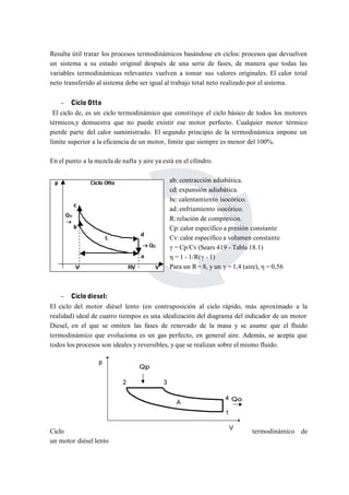 Resulta útil tratar los procesos termodinámicos basándose en ciclos: procesos que devuelven 
un sistema a su estado original después de una serie de fases, de manera que todas las 
variables termodinámicas relevantes vuelven a tomar sus valores originales. El calor total 
neto transferido al sistema debe ser igual al trabajo total neto realizado por el sistema. 
 Ciclo Otto 
El ciclo de, es un ciclo termodinámico que constituye el ciclo básico de todos los motores 
térmicos,y demuestra que no puede existir ese motor perfecto. Cualquier motor térmico 
pierde parte del calor suministrado. El segundo principio de la termodinámica impone un 
límite superior a la eficiencia de un motor, límite que siempre es menor del 100%. 
En el punto a la mezcla de nafta y aire ya está en el cilindro. 
ab: contracción adiabática. 
cd: expansión adiabática. 
bc: calentamiento isocórico. 
ad: enfriamiento isocórico. 
R: relación de compresión. 
Cp: calor específico a presión constante 
Cv: calor específico a volumen constante 
γ = Cp/Cv (Sears 419 - Tabla 18.1) 
η = 1 - 1/R(γ - 1) 
Para un R = 8, y un γ = 1,4 (aire), η = 0,56 
 Ciclo diesel: 
El ciclo del motor diésel lento (en contraposición al ciclo rápido, más aproximado a la 
realidad) ideal de cuatro tiempos es una idealización del diagrama del indicador de un motor 
Diesel, en el que se omiten las fases de renovado de la masa y se asume que el fluido 
termodinámico que evoluciona es un gas perfecto, en general aire. Además, se acepta que 
todos los procesos son ideales y reversibles, y que se realizan sobre el mismo fluido. 
Ciclo termodinámico de 
un motor diésel lento 
 