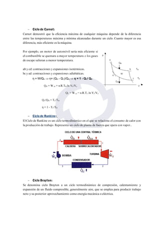  Ciclo de Carnot: 
Carnot demostró que la eficiencia máxima de cualquier máquina depende de la diferencia 
entre las temperaturas máxima y mínima alcanzadas durante un ciclo. Cuanto mayor es esa 
diferencia, más eficiente es la máquina. 
 Ciclo Brayton: 
Se denomina ciclo Brayton a un ciclo termodinámico de compresión, calentamiento y 
expansión de un fluido compresible, generalmente aire, que se emplea para producir trabajo 
neto y su posterior aprovechamiento como energía mecánica o eléctrica. 
 