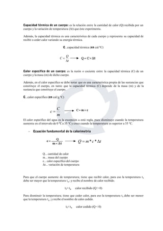 Capacidad térmica de un cuerpo: es la relación entre la cantidad de calor (Q) recibida por un 
cuerpo y la variación de temperatura (Δt) que éste experimenta. 
Además, la capacidad térmica es una característica de cada cuerpo y representa su capacidad de 
recibir o ceder calor variando su energía térmica. 
C...capacidad térmica (en cal/°C) 
C Q 
t 
 
Calor específico de un cuerpo: es la razón o cociente entre la capacidad térmica (C) de un 
cuerpo y la masa (m) de dicho cuerpo. 
Además, en el calor específico se debe notar que es una característica propia de las sustancias que 
constituye el cuerpo, en tanto que la capacidad térmica (C) depende de la masa (m) y de la 
sustancia que constituye el cuerpo. 
C...calor específico (en cal/g.°C) 
c  C 
El calor específico del agua es la excepción a está regla, pues disminuye cuando la temperatura 
aumenta en el intervalo de 0 °Ca 35 °Cy crece cuando la temperatura es superior a 35 °C. 
 Ecuación fundamental de la calorimetría 
Q... cantidad de calor 
m... masa del cuerpo 
c... calor específico del cuerpo 
Δt... variación de temperatura 
Para que el cuerpo aumente de temperatura; tiene que recibir calor, para eso la temperatura t f 
debe ser mayor que la temperatura to ; y recibe el nombre de calor recibido. 
tf> to calor recibido (Q > 0) 
Para disminuir la temperatura; tiene que ceder calor, para eso la temperatura t f debe ser menor 
que la temperatura to ; y recibe el nombre de calor cedido. 
tf< to calor cedido (Q < 0) 
 
m 
Q  m*c *t 
 