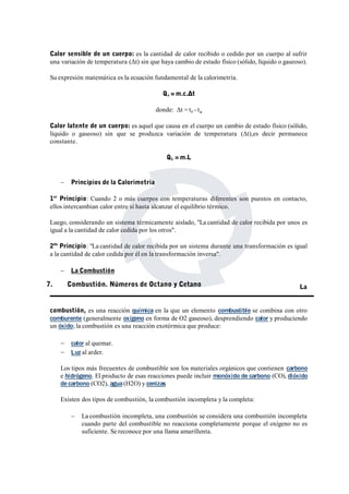 Calor sensible de un cuerpo: es la cantidad de calor recibido o cedido por un cuerpo al sufrir 
una variación de temperatura (Δt) sin que haya cambio de estado físico (sólido, líquido o gaseoso). 
Su expresión matemática es la ecuación fundamental de la calorimetría. 
Qs =m.c.Δt 
donde: Δt = tf - to 
Calor latente de un cuerpo: es aquel que causa en el cuerpo un cambio de estado físico (sólido, 
líquido o gaseoso) sin que se produzca variación de temperatura (Δt),es decir permanece 
constante. 
QL =m.L 
 Principios de la Calorimetría 
1er Principio: Cuando 2 o más cuerpos con temperaturas diferentes son puestos en contacto, 
ellos intercambian calor entre sí hasta alcanzar el equilibrio térmico. 
Luego, considerando un sistema térmicamente aislado, "La cantidad de calor recibida por unos es 
igual a la cantidad de calor cedida por los otros". 
2do Principio: "La cantidad de calor recibida por un sistema durante una transformación es igual 
a la cantidad de calor cedida por él en la transformación inversa". 
 La Combustión 
La 
7. Combustión. Números de Octano y Cetano 
combustión, es una reacción química en la que un elemento combustible se combina con otro 
comburente (generalmente oxígeno en forma de O2 gaseoso), desprendiendo calor y produciendo 
un óxido; la combustión es una reacción exotérmica que produce: 
 calor al quemar. 
 Luz al arder. 
Los tipos más frecuentes de combustible son los materiales orgánicos que contienen carbono 
e hidrógeno. El producto de esas reacciones puede incluir monóxido de carbono (CO), dióxido 
de carbono (CO2), agua(H2O) y cenizas 
Existen dos tipos de combustión, la combustión incompleta y la completa: 
 La combustión incompleta, una combustión se considera una combustión incompleta 
cuando parte del combustible no reacciona completamente porque el oxígeno no es 
suficiente. Se reconoce por una llama amarillenta. 
 