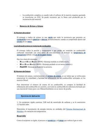  La combustión completa es cuando todo el carbono de la materia organica quemada 
se transforma en CO2. Se puede reconocer por la llama azul producida por la 
incineración del material. 
 Números de Octano y Cetano 
A)Numerodeoctano 
El octanaje o índice de octano es una escala que mide la resistencia que presenta un 
combustible (como la gasolina) a detonar prematuramente cuando es comprimido dentro del 
cilindro de un motor. 
Losíndicesdeoctanoenmotoresdecombustión 
El octanaje indica la presión y temperatura a que puede ser sometido un combustible 
carburado (mezclado con aire) antes de auto-detonarse al alcanzar su temperatura de 
autoignición debido a la Ley de los gases ideales. 
Hay tres clases de octanajes: 
 ResearchOctaneNumber (RON) - Octanaje medido en el laboratorio, 
 MotorOctaneNumber (MON) - Octanaje probado en un motor estático y 
 RoadON- Octanaje probado en la carretera. 
B)NumerodeCetano 
El número de cetano, contrariamente al número de octano, es un índice que se utiliza para 
caracterizar la volatilidad y facilidad de inflamación de los combustibles utilizados en los 
motores Diesel. 
Para determinar el número de cetano de un combustible, se compara la facilidad de 
inflamación del combustible en cuestión, con la de un combustible de referencia formado por 
una mezcla de Cetano puro con Alfametilnaftaleno en un motor de prueba. 
Ejercicios de Aplicación 
1. Un recipiente rígido contiene 2,00 mol de monóxido de carbono y se le suministra 
3,5 kcal de calor. 
Determine el incremento de energía interna en unidades del Sistema Internacional de 
Medidas y la variación de temperatura. 
Desarrollo 
Como el recipiente es rígido, el proceso es isométrico y el trabajo que realiza el gas es nulo. 
 