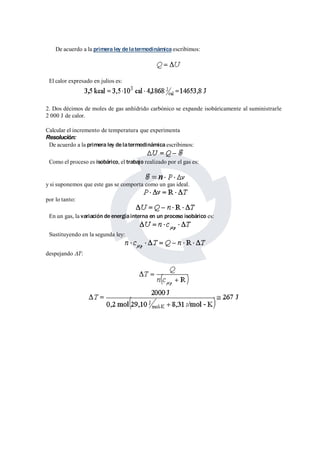 De acuerdo a la primera ley de latermodinámica escribimos: 
El calor expresado en julios es: 
2. Dos décimos de moles de gas anhídrido carbónico se expande isobáricamente al suministrarle 
2 000 J de calor. 
Calcular el incremento de temperatura que experimenta 
Resolución: 
De acuerdo a la primera ley de latermodinámica escribimos: 
Como el proceso es isobárico, el trabajo realizado por el gas es: 
y si suponemos que este gas se comporta como un gas ideal. 
por lo tanto: 
En un gas, la variación de energíainterna en un proceso isobárico es: 
Sustituyendo en la segunda ley: 
despejando DT: 
