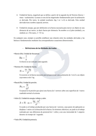  Unidad de fuerza, magnitud que se define a partir de la segunda ley de Newton (fuerza = 
masa × aceleración). Lamasa es una de las magnitudes fundamentales pero la aceleración 
es derivada. Por tanto, la unidad resultante (kg • m • s-2) es derivada. Esta unidad 
derivada tiene nombre especial, newton. 
 Unidad de energía, que por definición es la fuerza necesaria para mover un objeto en una 
distancia de un metro, es decir fuerza por distancia. Su nombre es el julio (unidad) y su 
símbolo es J. Por tanto, J =N •m. 
En cualquier caso, siempre es posible establecer una relación entre las unidades derivadas y las 
básicas o fundamentales mediante las correspondientes ecuaciones dimensionales. 
 Definiciones de las Unidades derivadas 
• Hercio (Hz).Unidad de frecuencia 
Un hercio es un ciclo por cada segundo. 
••Newton (N).Unidad de fuerza. 
Un newton es la fuerza necesaria para proporcionar una aceleración de 1 m/s2 a un objeto 
cuya masa es de 1 kg 
•• Pascal (Pa).Unidad de presión. 
Un pascal es la presión que ejerce una fuerza de 1 newton sobre una superficie de 1 metro 
cuadrado normal a la misma 
•• Julio (J). Unidad de energía, trabajo y calor. 
Un joule es el trabajo producido por una fuerza de 1 newton, cuyo punto de aplicación se 
desplaza 1 metro en la dirección de la fuerza. En términos eléctricos, un joule es el trabajo 
realizado por una diferencia de potencial de 1 voltio y con una intensidad de 1 amperio 
durante un tiempo de 1 segundo. 
••Vatio (W).Unidad de potencia. 
 