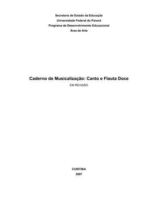 Secretaria de Estado da Educação
Universidade Federal do Paraná
Programa de Desenvolvimento Educacional
Área de Arte
Caderno de Musicalização: Canto e Flauta Doce
EM REVISÃO
CURITIBA
2007
 