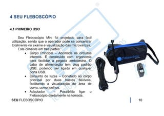 4 SEU FLEBOSCÓPIO

4.1 PRIMEIRO USO

      Seu Fleboscópio Mini foi projetado para facil
utilização, sendo que o operador pode se concentrar
totalmente no exame e visualização das microvarizes.
      Este consiste em três partes:
           Corpo Principal – Acomoda os circuitos
             internos. É construido com ergonomia
             para facilidar a pegada ambidestra. O
             cabo de alimentação tem plug padrão
             USB, podendo ser ligado em qualquer
             porta USB.
           Conjunto de luzes – Conetado ao corpo
             principal por duas hastes flexíveis,
             facilitando a visualização de área de
             curva, como joelhos.
           Adaptador         – Possibilita ligar o
             Fleboscópio diretamente na tomada.
SEU FLEBOSCÓPIO                                        10
 
