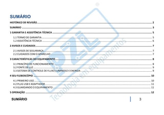 SUMÁRIO
HISTÓRICO DE REVISÃO .............................................................................................................................................................. 2
SUMÁRIO ................................................................................................................................................................................... 3
1 GARANTIA E ASSISTÊNCIA TÉCNICA ......................................................................................................................................... 5
    1.1 TERMO DE GARANTIA ............................................................................................................................................................... 5
    1.2 ASSISTÊNCIA TÉCNICA .............................................................................................................................................................. 6
2 AVISOS E CUIDADOS ................................................................................................................................................................ 7
    2.1 AVISOS DE SEGURANÇA ............................................................................................................................................................ 7
    2.2 CUIDADOS COM O APARELHO .................................................................................................................................................. 7
3 CARACTERÍSTICAS DO EQUIPAMENTO ..................................................................................................................................... 8
    3.1 PRINCÍPIO DE FUNCIONAMENTO ............................................................................................................................................. 8
    3.2 FONTE DE LUZ ........................................................................................................................................................................... 9
    3.3 SISTEMA DE CONTROLE DE FLUXO LUMINOSO E ENERGIA ....................................................................................................... 9
4 SEU FLEBOSCÓPIO ................................................................................................................................................................. 10
    4.1 PRIMEIRO USO ........................................................................................................................................................................ 10
    4.2 PLUG USB E ADAPTADOR ........................................................................................................................................................ 11
    4.3 GUARDANDO O EQUIPAMENTO ............................................................................................................................................. 11
5 OPERAÇÃO ............................................................................................................................................................................ 12

  SUMÁRIO                                                                                                                                                                     3
 