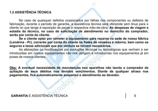 1.2 ASSISTÊNCIA TÉCNICA

       No caso de quaisquer defeitos ocasionados por falhas nos componentes ou defeitos de
fabricação, durante o período de garantia, a assistência técnica será oferecida sem ônus para o
cliente no que tange à reposição de peças e respectiva mão-de-obra. As despesas de viagem e
estadia do técnico, no caso de solicitação de atendimento no domicílio do comprador,
serão por conta do cliente.
       Se o cliente optar por remeter o equipamento para reparos na sede de nossa fábrica
(Londrina - Pr), correrão por conta do cliente os fretes de remessa e retorno, bem como os
seguros e taxas adicionais que por ventura se tornem necessários.
       As alterações ou modificações por evoluções técnicas ou tecnológicas que venham a ser
introduzidas em nossos equipamentos não nos obrigam a introduzi-las nos equipamentos já em
posse de nossos clientes.


Obs: A eventual necessidade de manutenção nos aparelhos não isenta o comprador da
quitação de seus débitos nos devidos vencimentos. Diante de qualquer atraso nos
pagamentos, fica automaticamente suspenso o atendimento ao devedor.




 GARANTIA E ASSISTÊNCIA TÉCNICA                                                      6
 