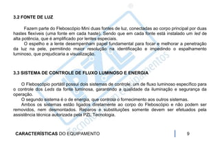 3.2 FONTE DE LUZ

      Fazem parte do Fleboscópio Mini duas fontes de luz, conectadas ao corpo principal por duas
hastes flexíveis (uma fonte em cada haste). Sendo que em cada fonte está instalado um led de
alta potência, que é amplificado por lentes especiais.
      O espelho e a lente desempenham papel fundamental para focar e melhorar a penetração
da luz na pele, permitindo maior resolução na identificação e impedindo o espalhamento
luminoso, que prejudicaria a visualização.



3.3 SISTEMA DE CONTROLE DE FLUXO LUMINOSO E ENERGIA

    O Fleboscópio portátil possui dois sistemas de controle, um de fluxo luminoso específico para
o controle dos Leds da fonte luminosa, garantindo a qualidade da iluminação e segurança da
operação.
    O segundo sistema é o de energia, que controla o fornecimento aos outros sistemas.
    Ambos os sistemas estão ligados diretamente ao corpo do Fleboscópio e não podem ser
removidos, nem desmontados. Reparos e substituições somente devem ser efetuados pela
assistência técnica autorizada pela PZL Tecnologia.



 CARACTERÍSTICAS DO EQUIPAMENTO                                                        9
 