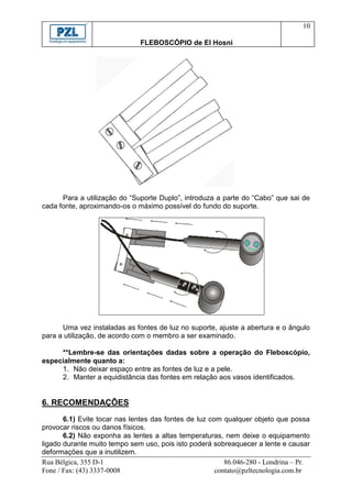 10

                               FLEBOSCÓPIO de El Hosni




      Para a utilização do “Suporte Duplo”, introduza a parte do “Cabo” que sai de
cada fonte, aproximando-os o máximo possível do fundo do suporte.




      Uma vez instaladas as fontes de luz no suporte, ajuste a abertura e o ângulo
para a utilização, de acordo com o membro a ser examinado.

     **Lembre-se das orientações dadas sobre a operação do Fleboscópio,
especialmente quanto a:
     1. Não deixar espaço entre as fontes de luz e a pele.
     2. Manter a equidistância das fontes em relação aos vasos identificados.


6. RECOMENDAÇÕES
       6.1) Evite tocar nas lentes das fontes de luz com qualquer objeto que possa
provocar riscos ou danos físicos.
       6.2) Não exponha as lentes a altas temperaturas, nem deixe o equipamento
ligado durante muito tempo sem uso, pois isto poderá sobreaquecer a lente e causar
deformações que a inutilizem.
Rua Bélgica, 355 D-1                                      86.046-280 - Londrina – Pr.
Fone / Fax: (43) 3337-0008                             contato@pzltecnologia.com.br
 