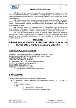 11

                             FLEBOSCÓPIO de El Hosni

       6.3) Se as lentes ficarem empoeiradas ou engorduradas, procure limpá-las
com uma flanela úmida com álcool etílico, em seguida passe papel suave, ou um
pano extremamente macio e seco. Evite qualquer papel ou pano áspero que possa
riscar as lentes.
       6.4) Antes de conectar o equipamento na tomada, sempre certifique-se que a
chave seletora de tensão está na voltagem correta de sua rede de energia (110 ou
220 V.), especialmente quando o Fleboscópio for transportado para utilização em
local diverso do usual.
       6.5) Sempre realize os exames com o Fleboscópio em ambiente de
luminosidade muito baixa. Quanto menor a luminosidade ambiente, maior o
rendimento do equipamento e menor será a intensidade luminosa a ser ajustada.
       6.6) Uma vez identificados os vasos, as 2 fontes de luz devem ser mantidas
equidistantes destes, para se evitar a projeção da sombra do próprio vaso, que
levaria a uma incorreta identificação de sua posição e comprometeria o
mapeamento ideal.
                    ATENÇÃO!
NÃO DIRIGIR AS FONTES DE LUZ DIRETAMENTE PARA OS
      OLHOS SOB O RISCO DE LESÃO DE RETINA

7. ESPECIFICAÇÕES TÉCNICAS

TEMPERATURA AMBIENTE PARA OPERAÇÃO: de 0ºC a 40ºC
ILUMINAÇÃO AMBIENTE IDEAL PARA USO: De 4 a 0 Lux
ALIMENTAÇÃO: 110/220 V - 60 Hz
CONSUMO MÁXIMO: 20 Watts A.C
POTENCIA MÁXIMA: 2,88 Watts (por fonte de luz)
FUSÍVEL: 0,5 Ampère (e um na reserva).
DIMENSÕES: 250 x 230 x 95 mm
PESO: 1,5 kg (somente o aparelho)
      4,3 Kg (aparelho com maleta e acessórios)



8. ACESSÓRIOS
Os seguintes acessórios acompanham o Fleboscópio:
    01 Maleta em courvin, revestida internamente em espuma (355 x 270 x 135
      mm).
    01 Manual de Operação
    01 CD:
                  1) Fleboscópio e Fleboscopia
                  2) Manual de operação do Fleboscópio




Rua Bélgica, 355 D-1                                   86.046-280 - Londrina – Pr.
Fone / Fax: (43) 3337-0008                          contato@pzltecnologia.com.br
 