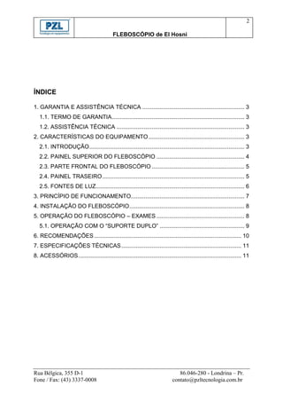2

                                           FLEBOSCÓPIO de El Hosni




ÍNDICE

1. GARANTIA E ASSISTÊNCIA TÉCNICA ................................................................ 3
   1.1. TERMO DE GARANTIA ................................................................................... 3
   1.2. ASSISTÊNCIA TÉCNICA ................................................................................ 3
2. CARACTERÍSTICAS DO EQUIPAMENTO ............................................................ 3
   2.1. INTRODUÇÃO ................................................................................................. 3
   2.2. PAINEL SUPERIOR DO FLEBOSCÓPIO ....................................................... 4
   2.3. PARTE FRONTAL DO FLEBOSCÓPIO .......................................................... 5
   2.4. PAINEL TRASEIRO ......................................................................................... 5
   2.5. FONTES DE LUZ............................................................................................. 6
3. PRINCÍPIO DE FUNCIONAMENTO....................................................................... 7
4. INSTALAÇÃO DO FLEBOSCÓPIO ........................................................................ 8
5. OPERAÇÃO DO FLEBOSCÓPIO – EXAMES ....................................................... 8
   5.1. OPERAÇÃO COM O “SUPORTE DUPLO” ..................................................... 9
6. RECOMENDAÇÕES ............................................................................................ 10
7. ESPECIFICAÇÕES TÉCNICAS ........................................................................... 11
8. ACESSÓRIOS ...................................................................................................... 11




Rua Bélgica, 355 D-1                                                           86.046-280 - Londrina – Pr.
Fone / Fax: (43) 3337-0008                                                  contato@pzltecnologia.com.br
 