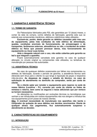 3

                             FLEBOSCÓPIO de El Hosni




1. GARANTIA E ASSISTÊNCIA TÉCNICA

1.1. TERMO DE GARANTIA

       Os Fleboscópios fabricados pela PZL são garantidos por 12 (doze) meses, a
contar da data da compra, contra defeitos de fabricação, garantia esta que se
estende aos componentes mecânicos, elétricos e eletrônicos neles utilizados .
       Excluem-se, porém, desta garantia os defeitos causados pelo mau uso
do equipamento, pelas más condições da rede elétrica de alimentação,
quedas, condições anormais de funcionamento, de armazenagem e de
transportes, fenômenos externos, atmosféricos ou não, e incidentes de ordem
elétrica ou física que possam provocar danos, mau funcionamento do
equipamento ou riscar suas lentes.
       Ante o desgaste natural com o uso, não estão cobertos pela garantia os
led´s que integram o aparelho.
       Ficará automaticamente cancelada esta garantia no caso de qualquer
alteração no circuito original ou componentes nele utilizados, ou tentativas de
manutenção por pessoas não autorizadas.

1.2. ASSISTÊNCIA TÉCNICA

       No caso de quaisquer defeitos ocasionados por falhas nos componentes ou
defeitos de fabricação, durante o período de garantia, a assistência técnica será
oferecida sem ônus para o cliente no que tange à reposição de peças e respectiva
mão-de-obra. As despesas de viagem e estadia do técnico, no caso de
solicitação de atendimento no domicílio do comprador, serão por conta do
cliente.
       Se o cliente optar por remeter o equipamento para reparos na sede de
nossa fábrica (Londrina - Pr), correrão por conta do cliente os fretes de
remessa e retorno, bem como os seguros e taxas adicionais que por ventura
se tornem necessários.
       As alterações ou modificações por evoluções técnicas ou tecnológicas que
venham a ser introduzidas em nossos equipamentos não nos obrigam a introduzi-las
nos equipamentos já em posse de nossos clientes.
Obs: A eventual necessidade de manutenção nos aparelhos não isenta o
comprador da quitação de seus débitos nos devidos vencimentos. Diante de
qualquer atraso nos pagamentos, fica automaticamente suspenso o
atendimento ao devedor.


2. CARACTERÍSTICAS DO EQUIPAMENTO

2.1. INTRODUÇÃO


Rua Bélgica, 355 D-1                                   86.046-280 - Londrina – Pr.
Fone / Fax: (43) 3337-0008                          contato@pzltecnologia.com.br
 