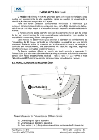 4

                              FLEBOSCÓPIO de El Hosni

        O Fleboscópio de El Hosni foi projetado com a intenção de oferecer à área
médica um equipamento de alta qualidade, capaz de auxiliar na visualização e
identificação de vasos sanguíneos sob a pele.
        Para isto foram utilizados componentes mecânicos e eletrônicos que
fornecem características de alto desempenho, que, como todo equipamento óptico-
eletrônico de precisão, requer o adequado manuseio, segundo as orientações deste
manual.
        O funcionamento deste aparelho consiste basicamente de um par de fontes
de luz, em comprimentos de onda especialmente selecionados, com ajustes de
intensidade luminosa reguláveis pelo operador.
        Este manual foi desenvolvido para orientar o operador no conhecimento do
Fleboscópio de El Hosni, contendo as informações necessárias ao seu correto
manuseio. Portanto, antes de conectar seu equipamento à tomada de energia e
colocá-lo em funcionamento, leia atentamente os capítulos seguintes, seguindo
corretamente suas instruções e recomendações.
        Se houver qualquer dúvida a respeito do funcionamento e operação do
Fleboscópio, que este manual não esclareça adequadamente, solicitamos entrar em
contato com nosso Departamento Técnico – Fone / Fax: (43) 3337-0008; e-mail:
PZLeletronica@PZLeletronica.com.br para sua maior comodidade e rapidez.

2.2. PAINEL SUPERIOR DO FLEBOSCÓPIO

                                                 1            2




                                  de El Hosni




                                                     3            4


  No painel superior do Fleboscópio de El Hosni, temos:

      1) Uma tecla para ligar o aparelho.
      2) Uma tecla para desligar o aparelho.
      3) Duas teclas (+ e -) de ajuste da intensidade luminosa das fontes de luz.

Rua Bélgica, 355 D-1                                        86.046-280 - Londrina – Pr.
Fone / Fax: (43) 3337-0008                               contato@pzltecnologia.com.br
 