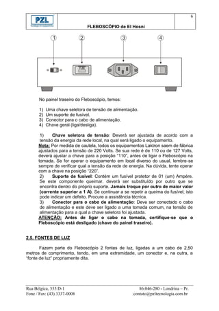 6

                                    FLEBOSCÓPIO de El Hosni

              1              2                    3                 4




                             FUSE




      No painel traseiro do Fleboscópio, temos:

      1)   Uma chave seletora de tensão de alimentação.
      2)   Um suporte de fusível.
      3)   Conector para o cabo de alimentação.
      4)   Chave geral (liga/desliga).

       1)    Chave seletora de tensão: Deverá ser ajustada de acordo com a
       tensão da energia da rede local, na qual será ligado o equipamento.
      Nota: Por medida de cautela, todos os equipamentos Laktron saem de fábrica
      ajustados para a tensão de 220 Volts. Se sua rede é de 110 ou de 127 Volts,
      deverá ajustar a chave para a posição “110”, antes de ligar o Fleboscópio na
      tomada. Se for operar o equipamento em local diverso do usual, lembre-se
      sempre de verificar qual a tensão da rede de energia. Na dúvida, tente operar
      com a chave na posição “220”.
       2)    Suporte de fusível: Contém um fusível protetor de 01 (um) Ampére.
       Se este componente queimar, deverá ser substituído por outro que se
       encontra dentro do próprio suporte. Jamais troque por outro de maior valor
       (corrente superior a 1 A). Se continuar a se repetir a queima do fusível, isto
       pode indicar um defeito. Procure a assistência técnica.
       3)    Conector para o cabo de alimentação: Deve ser conectado o cabo
       de alimentação e este deve ser ligado a uma tomada comum, na tensão de
       alimentação para a qual a chave seletora foi ajustada.
      ATENÇÃO: Antes de ligar o cabo na tomada, certifique-se que o
      Fleboscópio está desligado (chave do painel traseiro).


2.5. FONTES DE LUZ

       Fazem parte do Fleboscópio 2 fontes de luz, ligadas a um cabo de 2,50
metros de comprimento, tendo, em uma extremidade, um conector e, na outra, a
“fonte de luz” propriamente dita.




Rua Bélgica, 355 D-1                                     86.046-280 - Londrina – Pr.
Fone / Fax: (43) 3337-0008                            contato@pzltecnologia.com.br
 