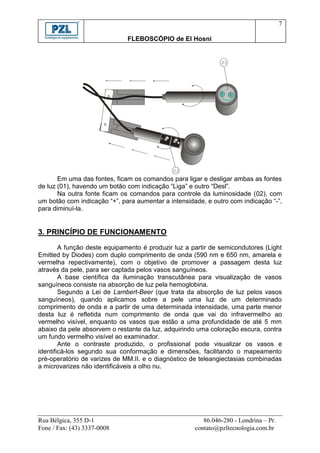 7

                              FLEBOSCÓPIO de El Hosni


                                                              01




                                                              DESL




                                                                     LIGA
                                             02
       Em uma das fontes, ficam os comandos para ligar e desligar ambas as fontes
de luz (01), havendo um botão com indicação “Liga” e outro “Desl”.
       Na outra fonte ficam os comandos para controle da luminosidade (02), com
um botão com indicação “+”, para aumentar a intensidade, e outro com indicação “-”,
para diminuí-la.


3. PRINCÍPIO DE FUNCIONAMENTO
        A função deste equipamento é produzir luz a partir de semicondutores (Light
Emitted by Diodes) com duplo comprimento de onda (590 nm e 650 nm, amarela e
vermelha repectivamente), com o objetivo de promover a passagem desta luz
através da pele, para ser captada pelos vasos sanguíneos.
        A base científica da iluminação transcutânea para visualização de vasos
sanguíneos consiste na absorção de luz pela hemoglobina.
        Segundo a Lei de Lambert-Beer (que trata da absorção de luz pelos vasos
sanguíneos), quando aplicamos sobre a pele uma luz de um determinado
comprimento de onda e a partir de uma determinada intensidade, uma parte menor
desta luz é refletida num comprimento de onda que vai do infravermelho ao
vermelho visível, enquanto os vasos que estão a uma profundidade de até 5 mm
abaixo da pele absorvem o restante da luz, adquirindo uma coloração escura, contra
um fundo vermelho visível ao examinador.
        Ante o contraste produzido, o profissional pode visualizar os vasos e
identificá-los segundo sua conformação e dimensões, facilitando o mapeamento
pré-operatório de varizes de MM.II. e o diagnóstico de teleangiectasias combinadas
a microvarizes não identificáveis a olho nu.




Rua Bélgica, 355 D-1                                    86.046-280 - Londrina – Pr.
Fone / Fax: (43) 3337-0008                           contato@pzltecnologia.com.br
 