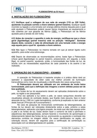 8

                              FLEBOSCÓPIO de El Hosni

4. INSTALAÇÃO DO FLEBOSCÓPIO

4.1) Verifique qual a voltagem de sua rede de energia (110 ou 220 Volts),
ajustando na posição correta a chave seletora (painel traseiro). Qualquer ajuste
incorreto ou ligação a uma tomada com energia elétrica diversa daquela para o qual
está ajustado o Fleboscópio poderá causar danos irreparáveis ao equipamento e
não cobertos por sua garantia de fábrica (OBS.: o Fleboscópio sai de fábrica
ajustado para a tensão de 220 Volts).

4.2) Antes de conectar o aparelho à rede de energia, certifique-se que a chave
geral [liga/desliga] (painel traseiro) está na posição “desligada”. Somente
depois disto, conecte o cabo de alimentação em uma tomada onde a energia
seja aquela para a qual foi ajustada a chave seletora.

4.3) Não ligue o Fleboscópio na mesma tomada em que já estiver ligado outro
aparelho, para evitar uma sobrecarga.

4.4) Depois de observadas as recomendações acima, basta ligar o Fleboscópio
(chave geral [liga/desliga] no painel traseiro), pressionando, em seguida, a tecla
[liga], no painel superior, ajustando, então, a luminosidade das fontes de luz, de
acordo com as necessidades específicas de cada paciente e do exame a ser
realizado.


5. OPERAÇÃO DO FLEBOSCÓPIO – EXAMES

       A operação do Fleboscópio é bastante simples e a prática diária dará ao
operador a capacidade de obter cada vez melhor proveito da iluminação
transcutânea como meio de visualização e identificação dos vasos sanguíneos.
       O Fleboscópio deverá ser utilizado em um ambiente de muito baixa
luminosidade, para que a definição das imagens a serem obtidas possa ser de
boa qualidade.
       As fontes de luz do equipamento devem ser aplicadas diretamente sobre a
pele, na região a ser pesquisada.
       Uma vez aplicada a luz sobre a pele, os vasos sanguíneos deverão ser
visualizados através do contraste destes, que ficarão mais escuros, face à maior
absorção da luz ( 590 nm ) pela hemoglobina, conforme já explicado no item anterior
deste manual (“Princípio de Funcionamento”).
       No caso de pesquisa de microvarizes combinadas às teleangiectasias, as
fontes de luz devem ser colocadas diretamente sobre a pele, próximo a estas
teleangiectasias, aplicando uma ligeira pressão, de modo que não haja espaço entre
a pele e as fontes de luz. Estas devem fazer o contorno de todo o perímetro e
adjacências das teleangiectasias, sempre fazendo o movimento de aproximação e
distanciamento lateral das fontes de luz, promovendo ou ajustando o contraste dos
elementos contidos na imagem obtida. Os vasos identificados na região, em
coloração escura, devem ser seguidos para a certificação da combinação ou
associação com as teleangiectasias em questão.

Rua Bélgica, 355 D-1                                    86.046-280 - Londrina – Pr.
Fone / Fax: (43) 3337-0008                           contato@pzltecnologia.com.br
 