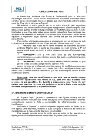 9

                               FLEBOSCÓPIO de El Hosni

       A intensidade luminosa das fontes é fundamental para a adequada
visualização dos vasos. Quanto maior a luminosidade, maior será o contraste obtido
e melhor será a identificação dos vasos (desde que a luminosidade ambiente esteja
entre 5 a 0 lux, isto é, escuro o suficiente).
       No entanto, a maior geração de luz e maior absorção pelo organismo
importam em raro e eventual desconforto para o (a) paciente, ocasionado pelo calor.
Isto acontece quando a fonte de luz permanece por muito tempo aplicada no mesmo
local sobre a pele. Este calor estará sendo gerado pela própria fonte luminosa, que
se aquece da proporção da energia fornecida aos leds. Assim como estará sendo
aquecido o organismo do(a) paciente pela própria luz por ele absorvida no
procedimento.
       Para melhor orientação ao operador, o equipamento tem um conjunto de leds
indicadores de intensidade luminosa. Estes leds são diferenciados em 3 cores:
              “VERDE”: são 7 leds na cor verde, indicando os níveis mais baixos de
       potência. Mesmo com o ajuste de intensidade no nível mínimo, o 1º led
       permanecerá aceso, de modo a indicar visualmente que o Fleboscópio está
       ligado.
              “AMARELO”: são 2 leds para faixa de alta luminosidade,
       compreendendo os níveis máximos dentro dos quais o profissional poderá
       operar normalmente.
              “VERMELHO”: um led indica o nível extremo de luminosidade, no qual
       já está sendo aplicada a carga máxima sobre os leds.
       Assim, compete ao profissional encontrar o ponto de equilíbrio que assegure
a máxima visualização dos vasos, com o menor desconforto ao (à) paciente ou, pelo
menos, com o nível de eventual desconforto que seja aceitável para permitir a maior
eficiência do exame.

      Importante: uma vez identificados o vaso, este deve se manter sempre
medialmente equidistante das fontes de luz, para que seja mapeada com
precisão no pré-operatório. Se durante o mapeamento uma “fonte de luz”
estiver mais próxima do vaso, ela projetará a sombra deste numa posição
incorreta, comprometendo o mapeamento ideal.


5.1. OPERAÇÃO COM O “SUPORTE DUPLO”

        O “Suporte Duplo” (acessório apresentado nas figuras abaixo) tem por
finalidade facilitar o manuseio das fontes de luz pelo profissional durante os exames,
especialmente quando é feita a demarcação de teleangiectasias e vasos
identificados.
        Utilizando o “Suporte”, o profissional poderá segurar ambas as fontes de luz
com apenas uma das mãos, deixando a outra livre para o manuseio de canetas ou
marcadores para o mapeamento dos vasos identificados.
        Este suporte especial serve de apoio para as fontes de luz, permitindo a
regulagem de distância entre estas fontes e seu ângulo de posicionamento.




Rua Bélgica, 355 D-1                                      86.046-280 - Londrina – Pr.
Fone / Fax: (43) 3337-0008                             contato@pzltecnologia.com.br
 
