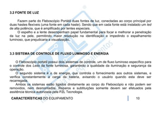 3.2 FONTE DE LUZ

      Fazem parte do Fleboscópio Portátil duas fontes de luz, conectadas ao corpo principal por
duas hastes flexíveis (uma fonte em cada haste). Sendo que em cada fonte está instalado um led
de alta potência, que é amplificado por lentes especiais.
      O espelho e a lente desempenham papel fundamental para focar e melhorar a penetração
da luz na pele, permitindo maior resolução na identificação e impedindo o espalhamento
luminoso, que prejudicaria a visualização.



3.3 SISTEMA DE CONTROLE DE FLUXO LUMINOSO E ENERGIA

     O Fleboscópio portátil possui dois sistemas de controle, um de fluxo luminoso específico para
o controle dos Leds da fonte luminosa, garantindo a qualidade da iluminação e segurança da
operação.
     O segundo sistema é o de energia, que controla o fornecimento aos outros sistemas, e
verifica constantemente a carga da bateria, avisando o usuário quando esta deve ser
recarregada.
     Ambos os sistemas estão ligados diretamente ao corpo do Fleboscópio e não podem ser
removidos, nem desmontados. Reparos e subtituições somente devem ser efetuados pela
assitência técnica autorizada pela PZL Tecnologia.
 CARACTERÍSTICAS DO EQUIPAMENTO                                                        10
 