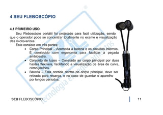 4 SEU FLEBOSCÓPIO

4.1 PRIMEIRO USO
    Seu Fleboscópio portátil foi projetado para facil utilização, sendo
que o operador pode se concentrar totalmente no exame e visualização
das microvarizes.
    Este consiste em três partes:
           Corpo Principal – Acomoda a bateria e os circuitos internos.
             É construido com ergonomia para facilidar a pegada
             ambidestra.
           Conjunto de luzes – Conetado ao corpo principal por duas
             hastes flexíveis, facilitando a visualização de área de curva,
             como joelhos.
           Bateria – Esta contida dentro do corpo principal, deve ser
             retirada para recarga, e no caso de guardar o aparelho
             por longos períodos.




 SEU FLEBOSCÓPIO                                                              11
 