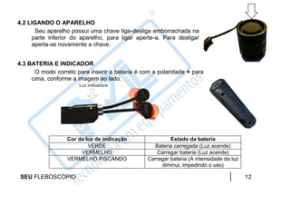 4.2 LIGANDO O APARELHO
      Seu aparelho possui uma chave liga-desliga emborrachada na
     parte inferior do aparelho, para ligar aperte-a. Para desligar
     aperta-se novamente a chave.


4.3 BATERIA E INDICADOR
      O modo correto para inserir a bateria é com a polaridade + para
     cima, conforme a imagem ao lado.




                  Cor da luz de indicação                Estado da bateria
                          VERDE                   Bateria carregada (Luz acende)
                       VERMELHO                    Carregar bateria (Luz acende)
                  VERMELHO PISCANDO             Carregar bateria (A intensidade da luz
                                                     diminui, impedindo o uso)

 SEU FLEBOSCÓPIO                                                                         12
 