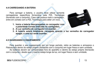 4.4 CARREGANDO A BATERIA

     Para carregar a bateria, o usuário deve utilizar somente
carregadores específicos fornecidos pela PZL Tecnologia
(fornecido com o conjunto). Caso não possua mais o carregador,
entre em contato com a PZL Tecnologia para obter um novo.

       1. Insira a bateria descarregadas no carregador com
          a polaridade correta (indicado no carregador).
       2. A Luz vermelha do carregador irá acender.
       3. A bateria estará totalmente carregada quando a luz vermelha do carregador
          apagar, e uma luz verde acender.


4.5 GUARDANDO O EQUIPAMENTO

    Para guardar o seu equipamento por um longo período, retire as baterias e armazene o
Fleboscópio dentro do estojo próprio (fornecido com o conjunto) em lugar fresco e sem umidade.
    As baterias devem ser armazenadas fora do aparelho e dentro do estojo próprio (fornecido
com o conjunto), desde que o mesmo esteja longe da luz, em lugar fresco e sem umidade.



 SEU FLEBOSCÓPIO                                                                   13
 