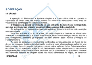5 OPERAÇÃO
5.1 EXAMES

       A operação do Fleboscópio é bastante simples e a prática diária dará ao operador a
capacidade de obter cada vez melhor proveito da iluminação transcutânea como meio de
visualização e identificação dos vasos sanguíneos.
        O Fleboscópio deverá ser utilizado em um ambiente de muito baixa luminosidade,
para que a definição das imagens a serem obtidas possa ser de boa qualidade.
        As fontes de luz do equipamento devem ser aplicadas diretamente sobre a pele, na região
a ser pesquisada.
        Uma vez aplicada a luz sobre a pele, os vasos sanguíneos deverão ser visualizados
através do contraste destes, que ficarão mais escuros, face à maior absorção da luz ( 625 nm )
pela hemoglobina, conforme já explicado no item anterior deste manual (“Princípio de
Funcionamento”).
        No caso de pesquisa de microvarizes combinadas às telangiectasias, as fontes de luz
devem ser colocadas diretamente sobre a pele, próximo a estas teleangiectasias, aplicando uma
ligeira pressão, de modo que não haja espaço entre a pele e as fontes de luz. Estas devem fazer
o contorno de todo o perímetro e adjacências das teleangiectasias, sempre fazendo o movimento
de aproximação e distanciamento lateral das fontes de luz, promovendo ou ajustando o contraste
dos elementos contidos na imagem obtida. Os vasos identificados na região, em coloração
 OPERAÇÃO                                                                           14
 