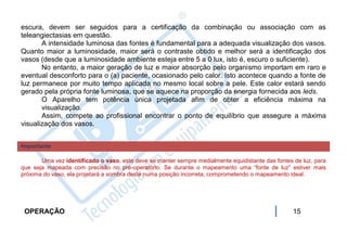 escura, devem ser seguidos para a certificação da combinação ou associação com as
teleangiectasias em questão.
       A intensidade luminosa das fontes é fundamental para a adequada visualização dos vasos.
Quanto maior a luminosidade, maior será o contraste obtido e melhor será a identificação dos
vasos (desde que a luminosidade ambiente esteja entre 5 a 0 lux, isto é, escuro o suficiente).
       No entanto, a maior geração de luz e maior absorção pelo organismo importam em raro e
eventual desconforto para o (a) paciente, ocasionado pelo calor. Isto acontece quando a fonte de
luz permanece por muito tempo aplicada no mesmo local sobre a pele. Este calor estará sendo
gerado pela própria fonte luminosa, que se aquece na proporção da energia fornecida aos leds.
       O Aparelho tem potência única projetada afim de obter a eficiência máxima na
       visualização.
       Assim, compete ao profissional encontrar o ponto de equilíbrio que assegure a máxima
visualização dos vasos.


Importante

       Uma vez identificado o vaso, este deve se manter sempre medialmente equidistante das fontes de luz, para
que seja mapeada com precisão no pré-operatório. Se durante o mapeamento uma “fonte de luz” estiver mais
próxima do vaso, ela projetará a sombra deste numa posição incorreta, comprometendo o mapeamento ideal.




 OPERAÇÃO                                                                                          15
 