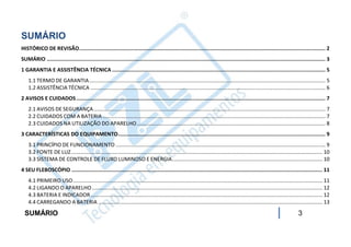 SUMÁRIO
HISTÓRICO DE REVISÃO .............................................................................................................................................................. 2
SUMÁRIO ................................................................................................................................................................................... 3
1 GARANTIA E ASSISTÊNCIA TÉCNICA ......................................................................................................................................... 5
    1.1 TERMO DE GARANTIA ............................................................................................................................................................... 5
    1.2 ASSISTÊNCIA TÉCNICA .............................................................................................................................................................. 6
2 AVISOS E CUIDADOS ................................................................................................................................................................ 7
    2.1 AVISOS DE SEGURANÇA ............................................................................................................................................................ 7
    2.2 CUIDADOS COM A BATERIA ...................................................................................................................................................... 7
    2.3 CUIDADOS NA UTILIZAÇÃO DO APARELHO ............................................................................................................................... 8
3 CARACTERÍSTICAS DO EQUIPAMENTO ..................................................................................................................................... 9
    3.1 PRINCÍPIO DE FUNCIONAMENTO ............................................................................................................................................. 9
    3.2 FONTE DE LUZ ......................................................................................................................................................................... 10
    3.3 SISTEMA DE CONTROLE DE FLUXO LUMINOSO E ENERGIA ..................................................................................................... 10
4 SEU FLEBOSCÓPIO ................................................................................................................................................................. 11
    4.1 PRIMEIRO USO ........................................................................................................................................................................ 11
    4.2 LIGANDO O APARELHO ........................................................................................................................................................... 12
    4.3 BATERIA E INDICADOR ............................................................................................................................................................ 12
    4.4 CARREGANDO A BATERIA ....................................................................................................................................................... 13
  SUMÁRIO                                                                                                                                                                    3
 