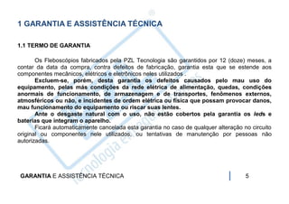 1 GARANTIA E ASSISTÊNCIA TÉCNICA

1.1 TERMO DE GARANTIA

       Os Fleboscópios fabricados pela PZL Tecnologia são garantidos por 12 (doze) meses, a
contar da data da compra, contra defeitos de fabricação, garantia esta que se estende aos
componentes mecânicos, elétricos e eletrônicos neles utilizados .
       Excluem-se, porém, desta garantia os defeitos causados pelo mau uso do
equipamento, pelas más condições da rede elétrica de alimentação, quedas, condições
anormais de funcionamento, de armazenagem e de transportes, fenômenos externos,
atmosféricos ou não, e incidentes de ordem elétrica ou física que possam provocar danos,
mau funcionamento do equipamento ou riscar suas lentes.
       Ante o desgaste natural com o uso, não estão cobertos pela garantia os leds e
baterias que integram o aparelho.
       Ficará automaticamente cancelada esta garantia no caso de qualquer alteração no circuito
original ou componentes nele utilizados, ou tentativas de manutenção por pessoas não
autorizadas.




 GARANTIA E ASSISTÊNCIA TÉCNICA                                                      5
 